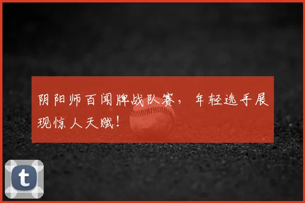 阴阳师百闻牌战队赛，年轻选手展现惊人天赋！