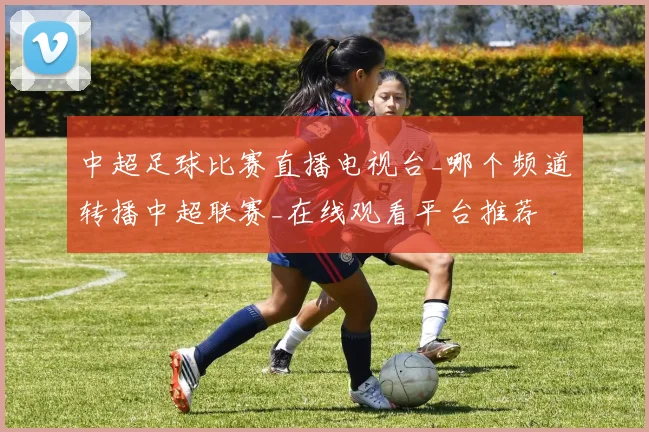 中超足球比赛直播电视台_哪个频道转播中超联赛_在线观看平台推荐