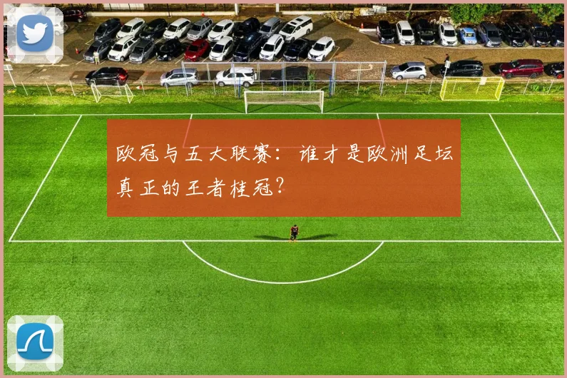 欧冠与五大联赛:谁才是欧洲足坛真正的王者桂冠?