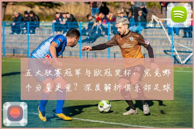 五大联赛冠军与欧冠奖杯,究竟哪个分量更重?深度解析俱乐部足球的终极荣誉之争