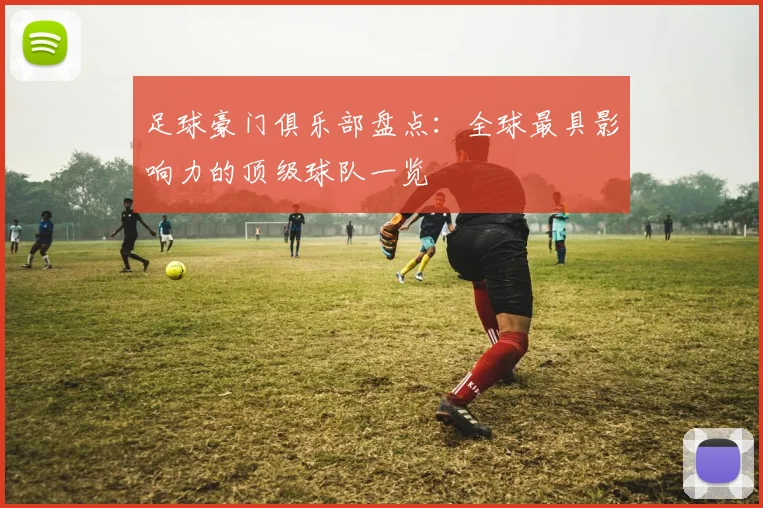 足球豪门俱乐部盘点：全球最具影响力的顶级球队一览