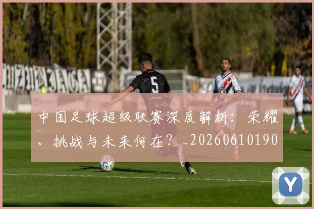中国足球超级联赛深度解析：荣耀、挑战与未来何在？_20260610190319