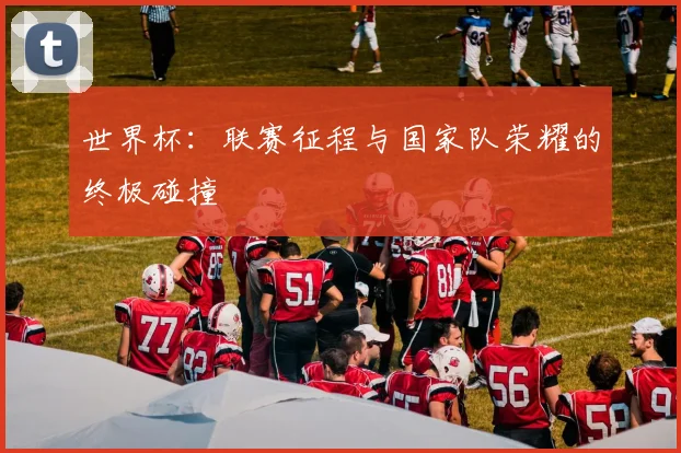 世界杯:联赛征程与国家队荣耀的终极碰撞
