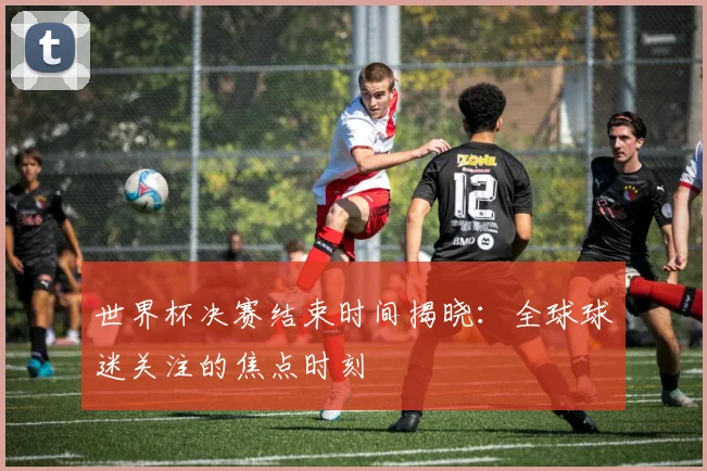 世界杯决赛结束时间揭晓：全球球迷关注的焦点时刻