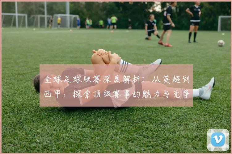 全球足球联赛深度解析：从英超到西甲，探索顶级赛事的魅力与竞争格局