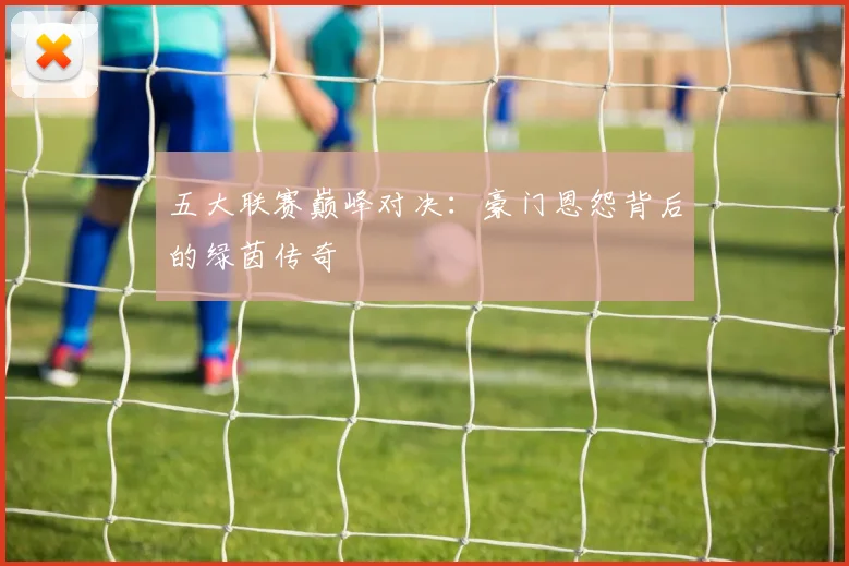 五大联赛巅峰对决：豪门恩怨背后的绿茵传奇