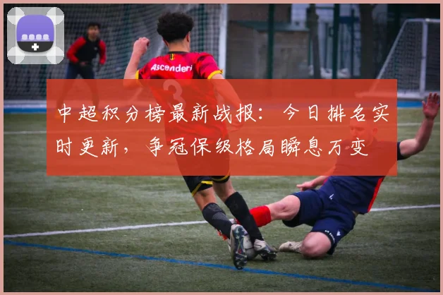 中超积分榜最新战报:今日排名实时更新,争冠保级格局瞬息万变