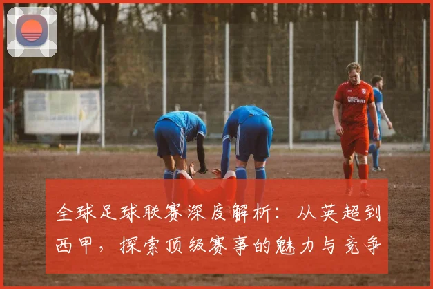 全球足球联赛深度解析:从英超到西甲,探索顶级赛事的魅力与竞争格局