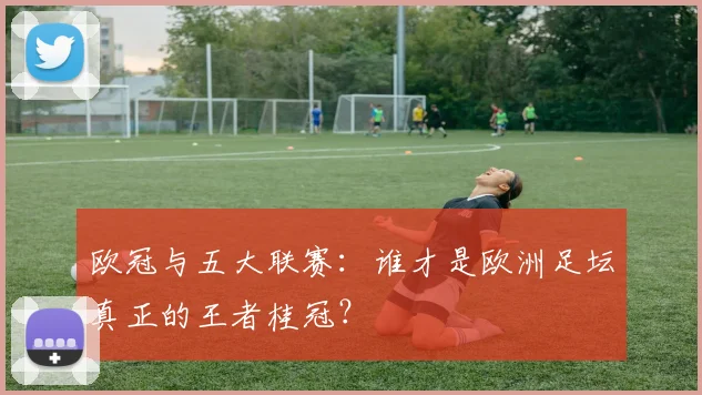 欧冠与五大联赛:谁才是欧洲足坛真正的王者桂冠?