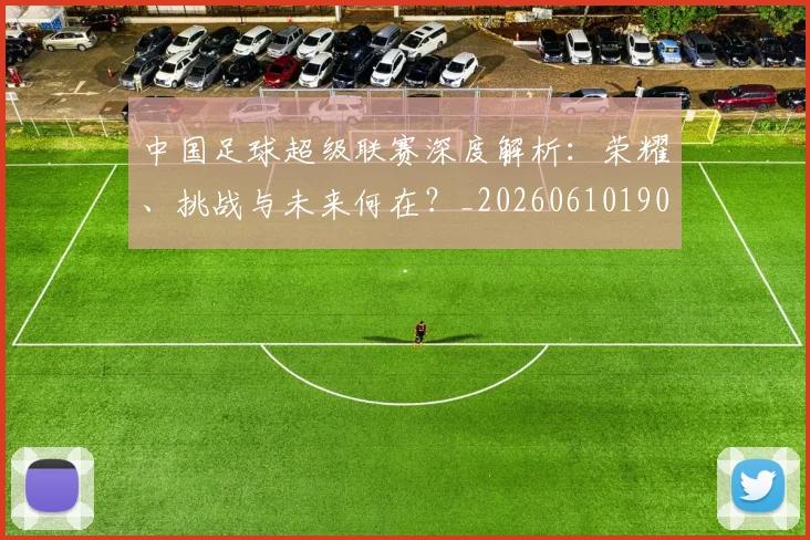 中国足球超级联赛深度解析：荣耀、挑战与未来何在？_20260610190319