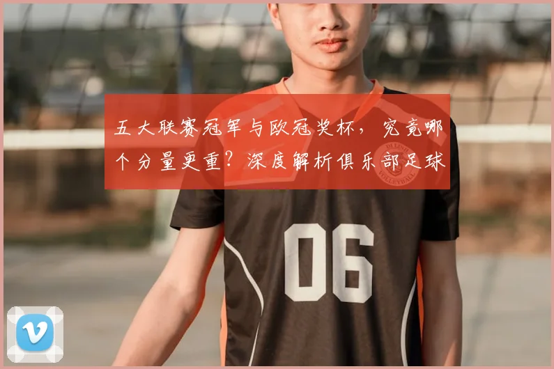 五大联赛冠军与欧冠奖杯，究竟哪个分量更重？深度解析俱乐部足球的终极荣誉之争