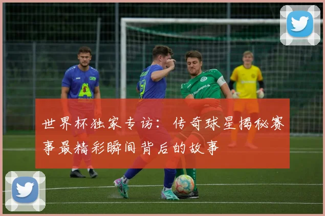 世界杯独家专访：传奇球星揭秘赛事最精彩瞬间背后的故事